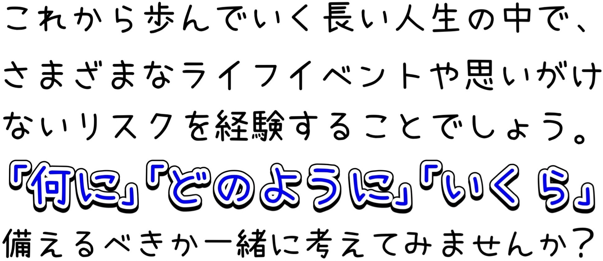 これから歩んでいく長い人生の中で、さまざまなライフイベントや思いがけないリスクを経験することでしょう。「何に」「どのように」「いくら」備えるべきか一緒に考えてみませんか？