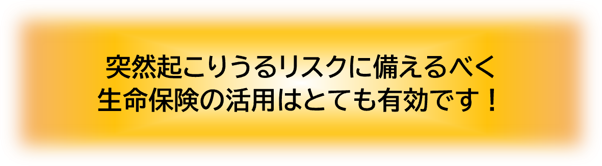 突然起こりうるリスクに備えるべく生命保険の活用はとても有効です！