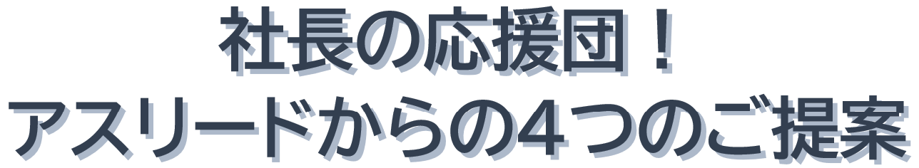 社長からの応援団！アスリードからの4つのご提案