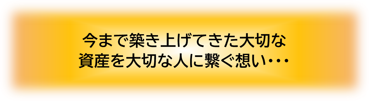 今まで築き上げてきた大切な資産を大切な人に繋ぐ想い…