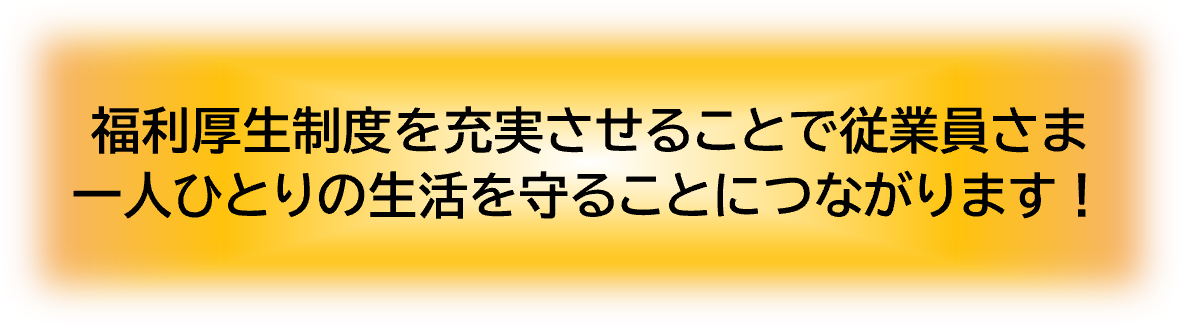 福利厚生制度を充実させることで従業員様一人ひとりの生活を守ることにつながります